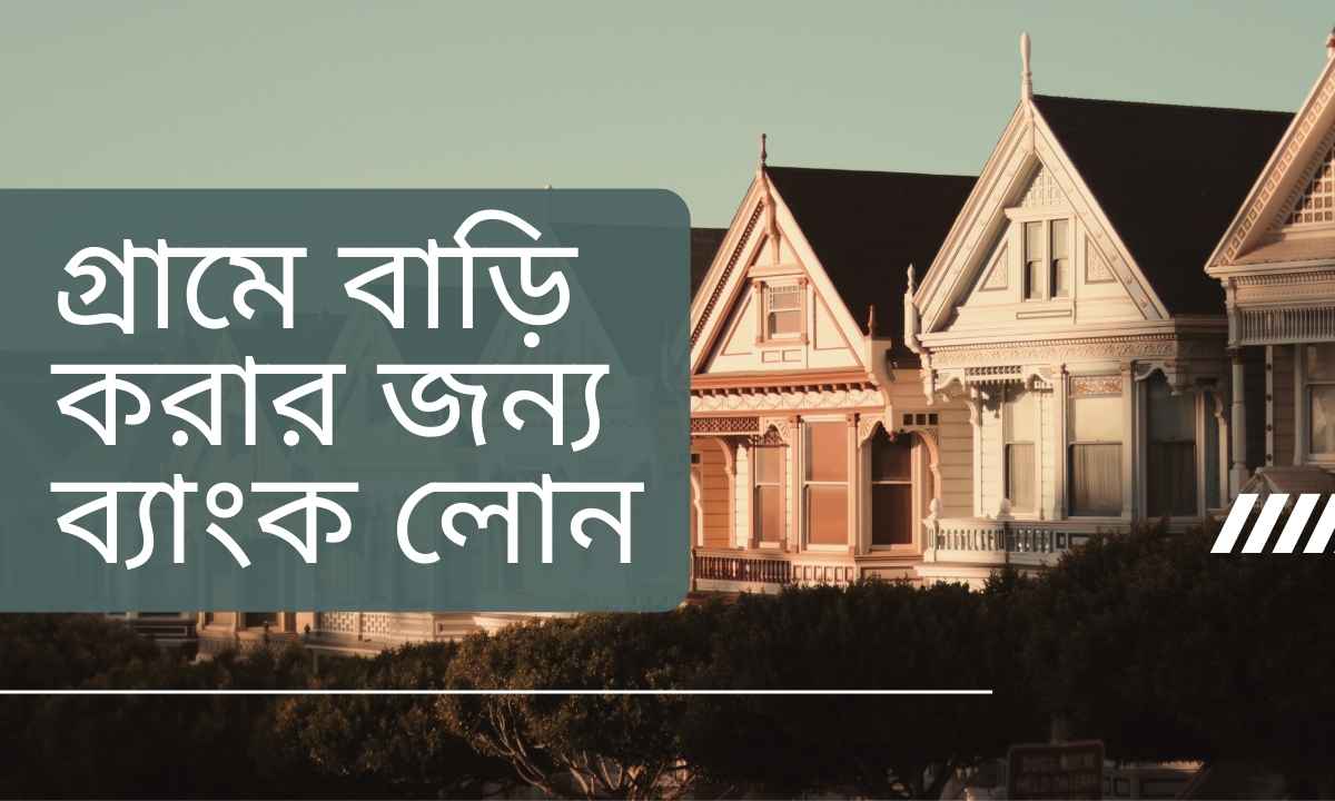 গ্রামে বাড়ি করার জন্য ব্যাংক লোন
